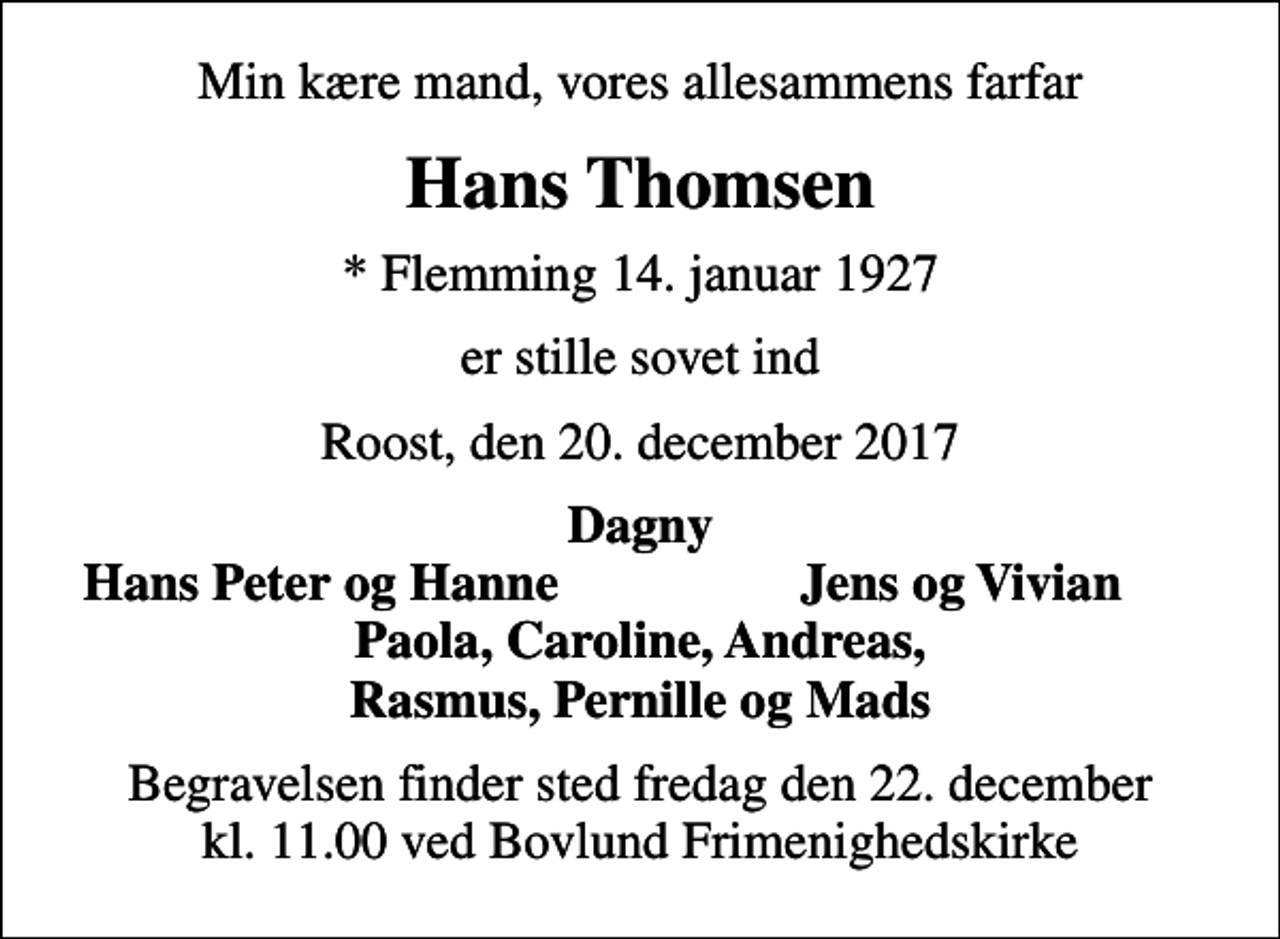<p>Min kære mand, vores allesammens farfar<br />Hans Thomsen<br />* Flemming 14. januar 1927<br />er stille sovet ind<br />Roost, den 20. december 2017<br />Dagny<br />Hans Peter og Hanne<br />Jens og Vivian<br />Begravelsen finder sted fredag den 22. december kl. 11.00 ved Bovlund Frimenighedskirke</p>
