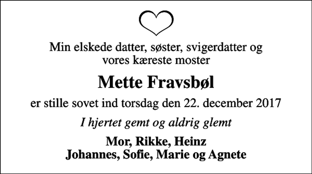 <p>Min elskede datter, søster, svigerdatter og vores kæreste moster<br />Mette Fravsbøl<br />er stille sovet ind torsdag den 22. december 2017<br />I hjertet gemt og aldrig glemt<br />Mor, Rikke, Heinz Johannes, Sofie, Marie og Agnete</p>