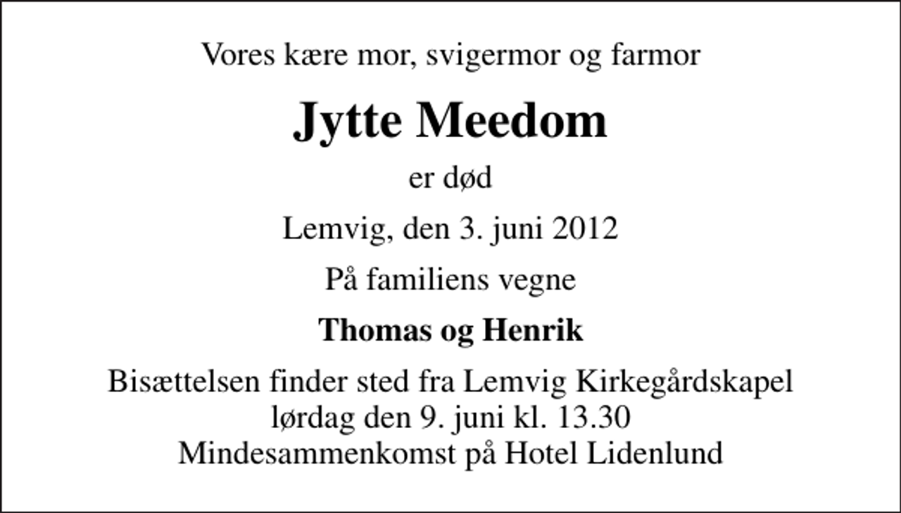 <p>Vores kære mor, svigermor og farmor<br />Jytte Meedom<br />er død<br />Lemvig, den 3. juni 2012<br />På familiens vegne<br />Thomas og Henrik<br />Bisættelsen finder sted fra Lemvig Kirkegårdskapel lørdag den 9. juni kl. 13.30 Mindesammenkomst på Hotel Lidenlund</p>