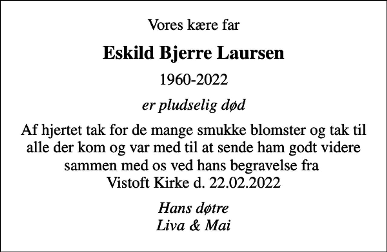 <p>Eskild Bjerre Laursen<br />1960-2022<br />er pludselig død<br />Af hjertet tak for de mange smukke blomster og tak til alle der kom og var med til at sende ham godt videre sammen med os ved hans begravelse fra Vistoft Kirke d. 22.02.2022<br />Hans døtre Liva &amp; Mai</p>
