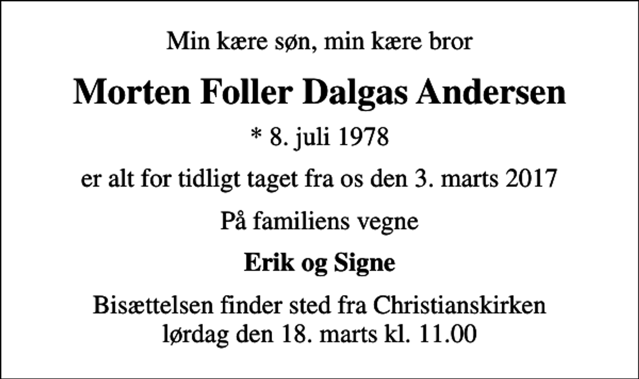 <p>Min kære søn, min kære bror<br />Morten Foller Dalgas Andersen<br />* 8. juli 1978<br />er alt for tidligt taget fra os den 3. marts 2017<br />På familiens vegne<br />Erik og Signe<br />Bisættelsen finder sted fra Christianskirken lørdag den 18. marts kl. 11.00</p>