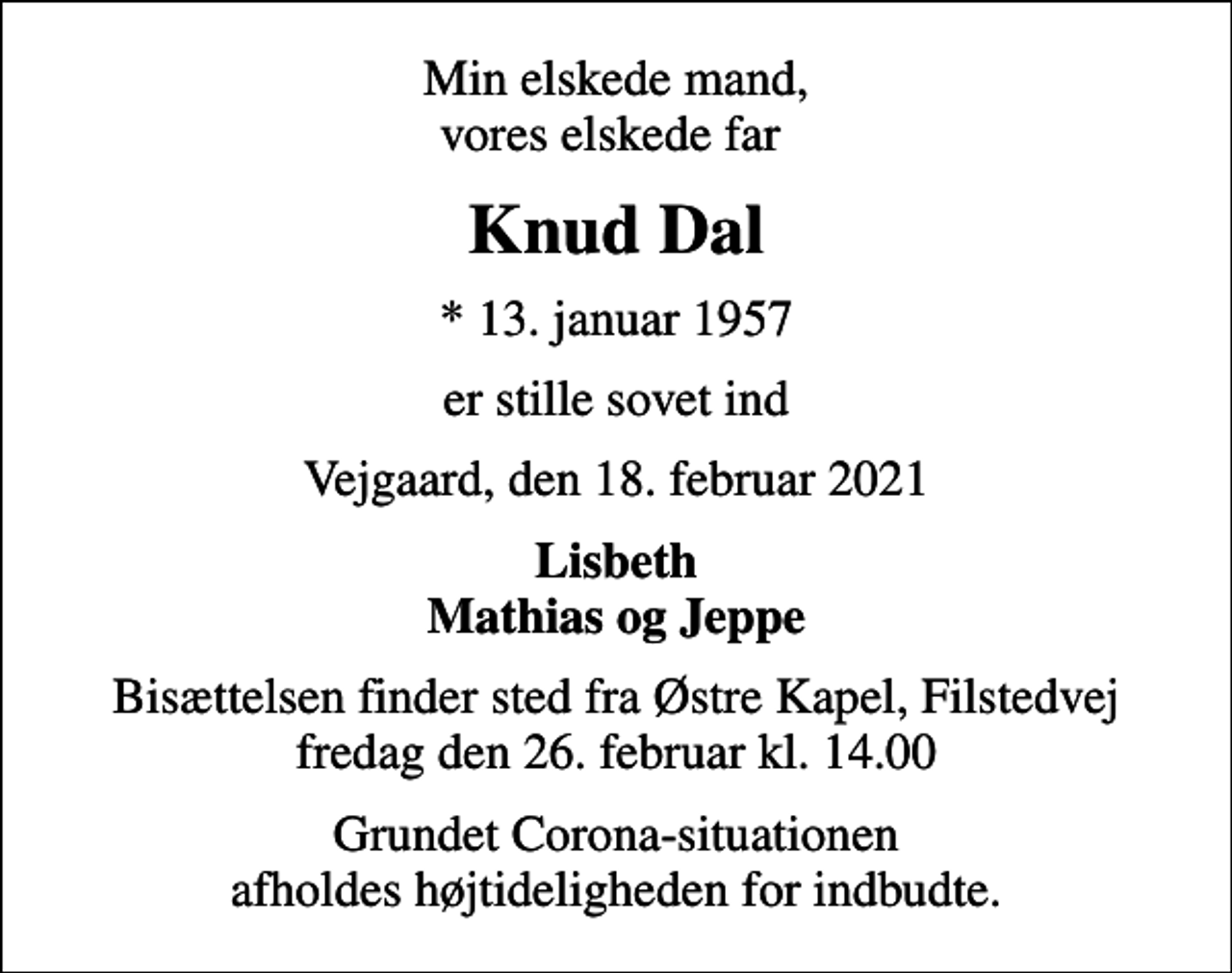 <p>Min elskede mand, vores elskede far<br />Knud Dal<br />* 13. januar 1957<br />er stille sovet ind<br />Vejgaard, den 18. februar 2021<br />Lisbeth Mathias og Jeppe<br />Bisættelsen finder sted fra Østre Kapel, Filstedvej fredag den 26. februar kl. 14.00<br />Grundet Corona-situationen afholdes højtideligheden for indbudte.</p>