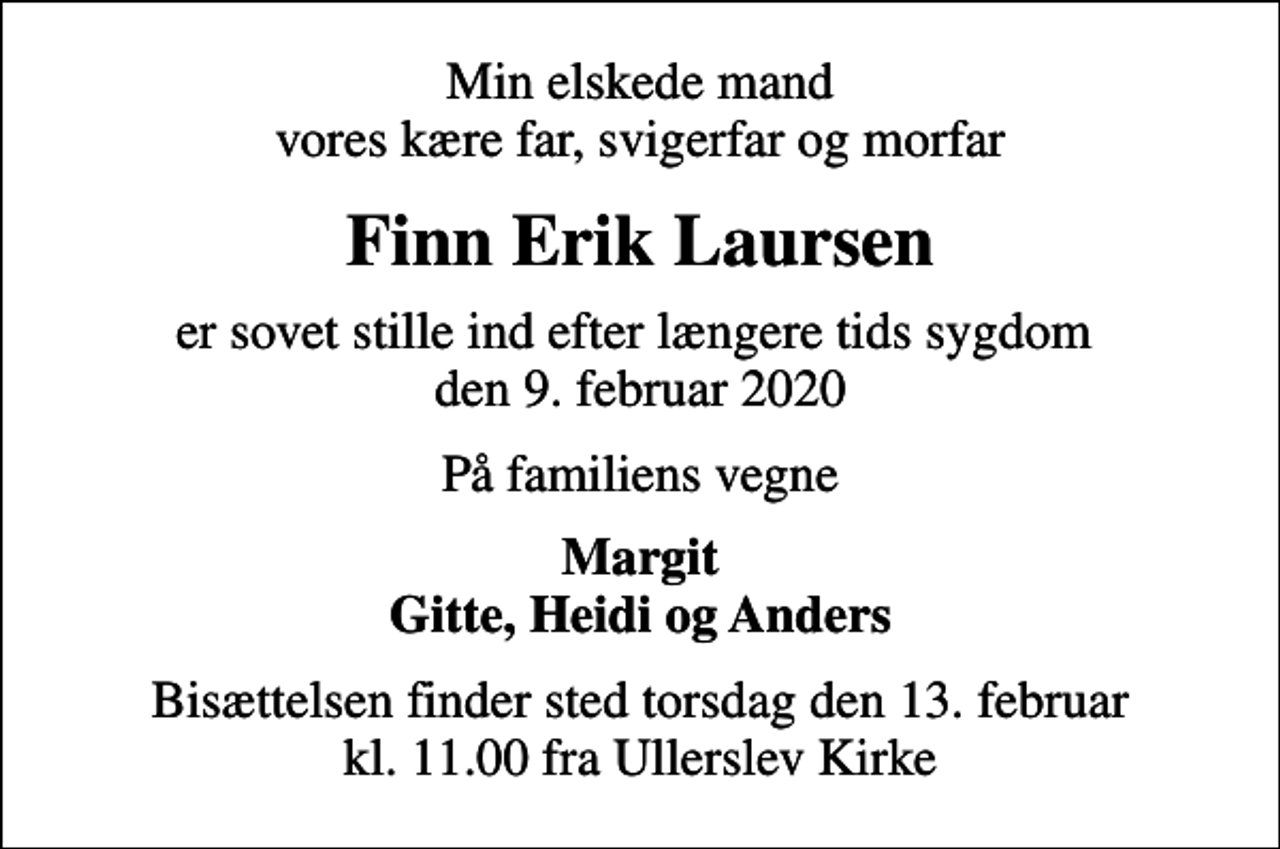 <p>Min elskede mand vores kære far, svigerfar og morfar<br />Finn Erik Laursen<br />er sovet stille ind efter længere tids sygdom den 9. februar 2020<br />På familiens vegne<br />Margit Gitte, Heidi og Anders<br />Bisættelsen finder sted torsdag den 13. februar kl. 11.00 fra Ullerslev Kirke</p>