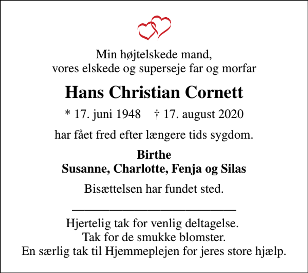 <p>Min højtelskede mand, vores elskede og superseje far og morfar<br />Hans Christian Cornett<br />* 17. juni 1948 ✝ 17. august 2020<br />har fået fred efter længere tids sygdom.<br />Birthe Susanne, Charlotte, Fenja og Silas<br />Bisættelsen har fundet sted.<br />Hjertelig tak for venlig deltagelse. Tak for de smukke blomster. En særlig tak til Hjemmeplejen for jeres store hjælp.</p>