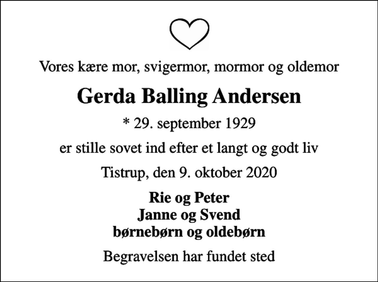 <p>Vores kære mor, svigermor, mormor og oldemor<br />Gerda Balling Andersen<br />* 29. september 1929<br />er stille sovet ind efter et langt og godt liv<br />Tistrup, den 9. oktober 2020<br />Rie og Peter Janne og Svend børnebørn og oldebørn<br />Begravelsen har fundet sted</p>