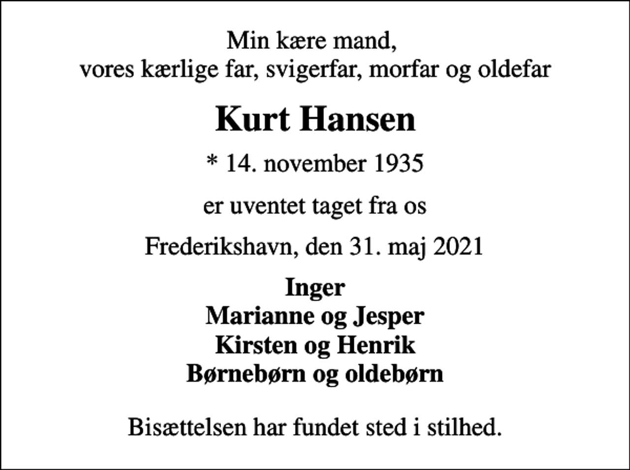 <p>Min kære mand, vores kærlige far, svigerfar, morfar og oldefar<br />Kurt Hansen<br />* 14. november 1935<br />er uventet taget fra os<br />Frederikshavn, den 31. maj 2021<br />Inger Marianne og Jesper Kirsten og Henrik Børnebørn og oldebørn<br />Bisættelsen har fundet sted i stilhed.</p>