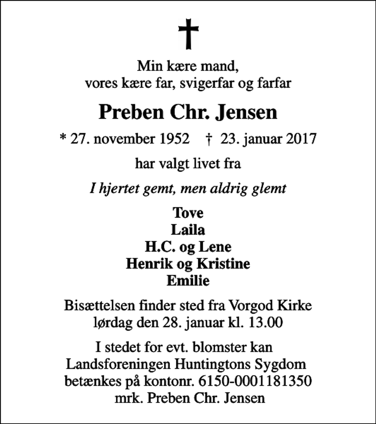 <p>Min kære mand, vores kære far, svigerfar og farfar<br />Preben Chr. Jensen<br />* 27. november 1952 ✝ 23. januar 2017<br />har valgt livet fra<br />I hjertet gemt, men aldrig glemt<br />Tove Laila H.C. og Lene Henrik og Kristine Emilie<br />Bisættelsen finder sted fra Vorgod Kirke lørdag den 28. januar kl. 13.00<br />I stedet for evt. blomster kan Landsforeningen Huntingtons Sygdom betænkes på kontonr. 6150-0001181350 mrk. Preben Chr. Jensen</p>