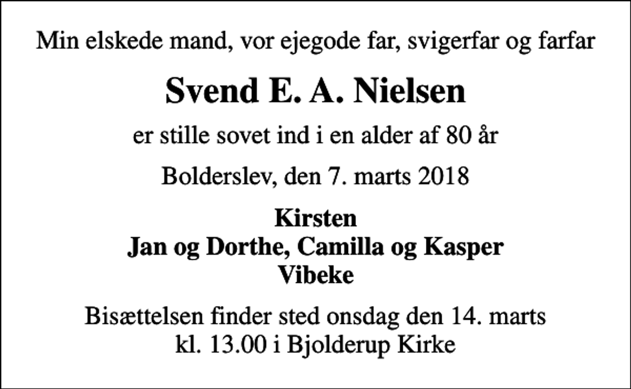 <p>Min elskede mand, vor ejegode far, svigerfar og farfar<br />Svend E. A. Nielsen<br />er stille sovet ind i en alder af 80 år<br />Bolderslev, den 7. marts 2018<br />Kirsten Jan og Dorthe, Camilla og Kasper Vibeke<br />Bisættelsen finder sted onsdag den 14. marts kl. 13.00 i Bjolderup Kirke</p>