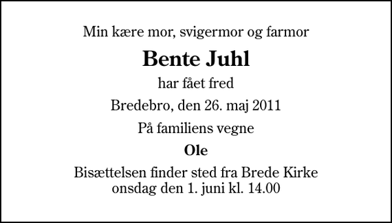 <p>Min kære mor, svigermor og farmor<br />Bente Juhl<br />har fået fred<br />Bredebro, den 26. maj 2011<br />På familiens vegne<br />Ole<br />Bisættelsen finder sted fra Brede Kirke onsdag den 1. juni kl. 14.00</p>