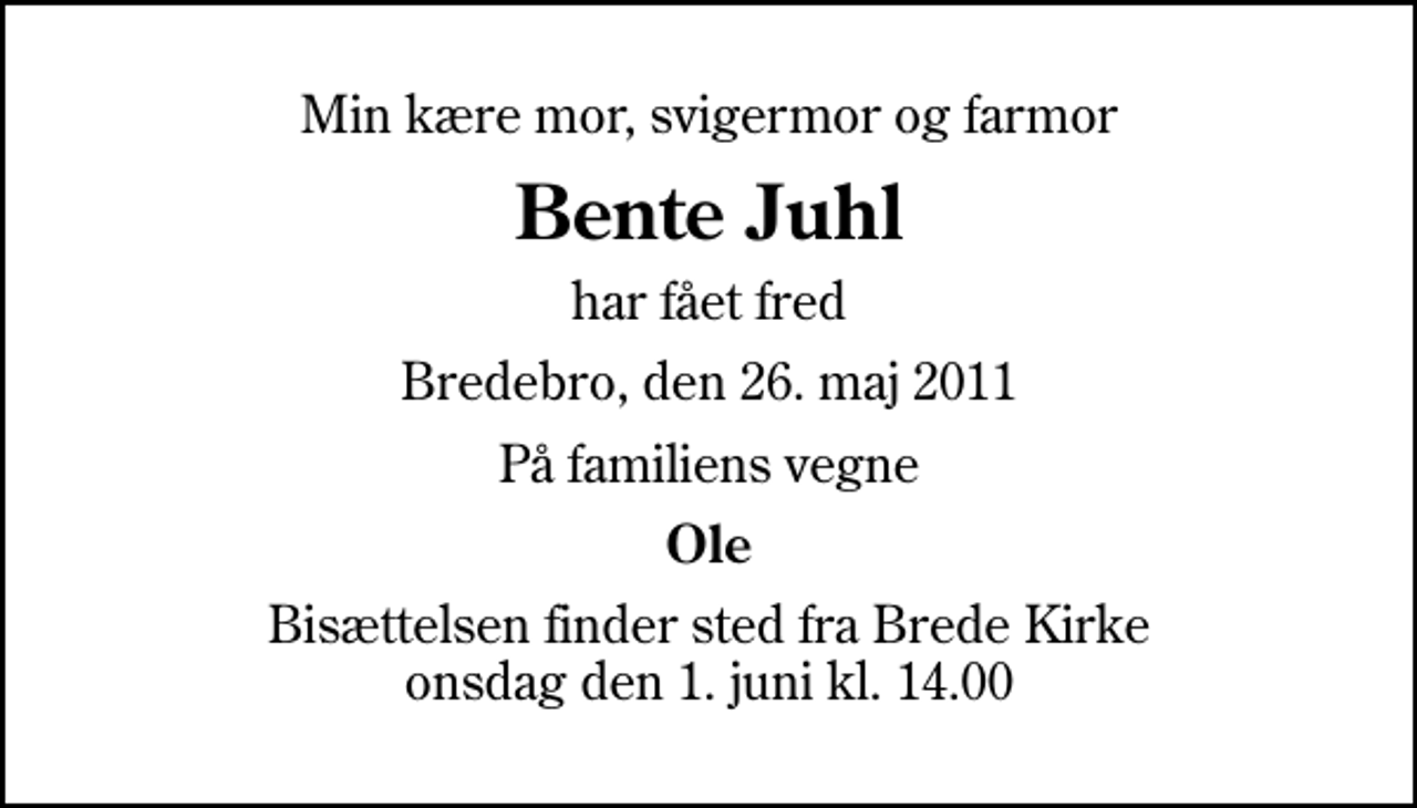 <p>Min kære mor, svigermor og farmor<br />Bente Juhl<br />har fået fred<br />Bredebro, den 26. maj 2011<br />På familiens vegne<br />Ole<br />Bisættelsen finder sted fra Brede Kirke onsdag den 1. juni kl. 14.00</p>