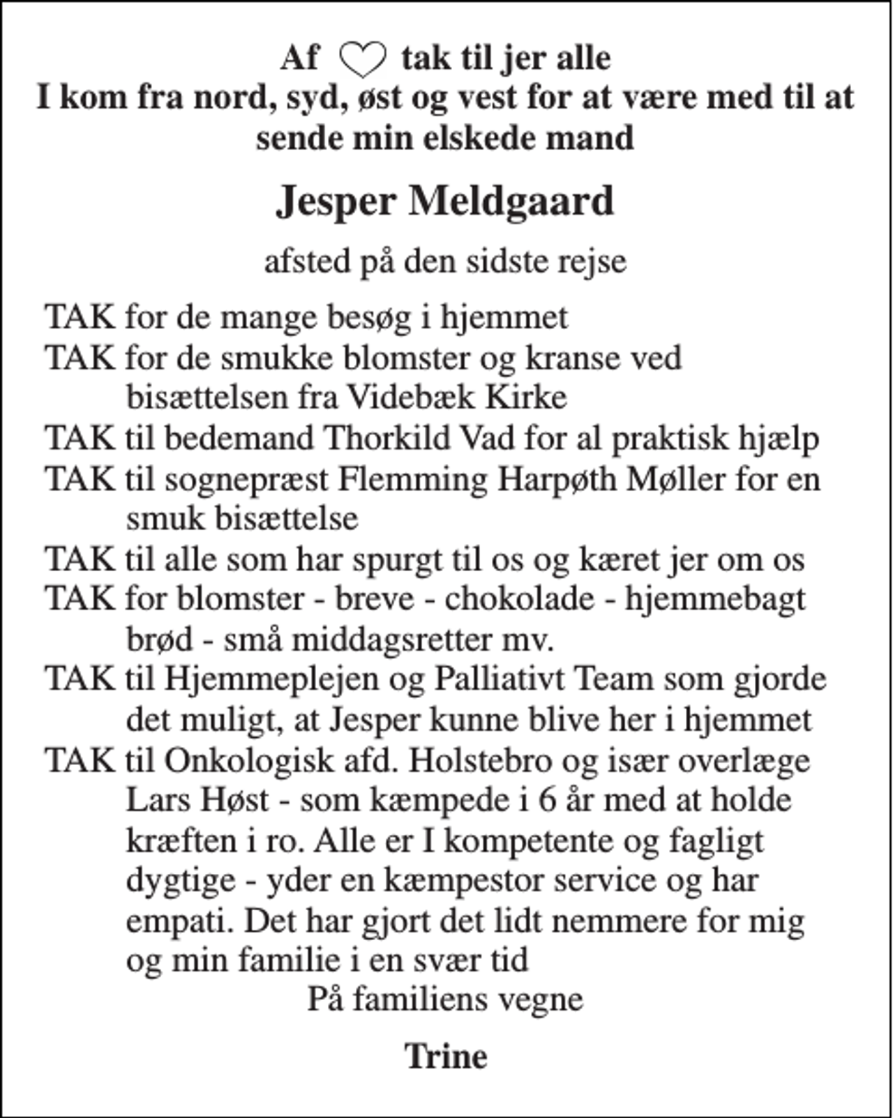 <p>Af tak til jer alle I kom fra nord, syd, øst og vest for at være med til at sende min elskede mand<br />Jesper Meldgaard<br />afsted på den sidste rejse<br />TAK for de mange besøg i hjemmet TAK for de smukke blomster og kranse ved bisættelsen fra Videbæk Kirke TAK til bedemand Thorkild Vad for al praktisk hjælp TAK til sognepræst Flemming Harpøth Møller for en smuk bisættelse TAK til alle som har spurgt til os og kæret jer om os TAK for blomster - breve - chokolade - hjemmebagt brød - små middagsretter mv. TAK til Hjemmeplejen og Palliativt Team som gjorde det muligt, at Jesper kunne blive her i hjemmet TAK til Onkologisk afd. Holstebro og især overlæge Lars Høst - som kæmpede i 6 år med at holde kræften i ro. Alle er I kompetente og fagligt dygtige - yder en kæmpestor service og har empati. Det har gjort det lidt nemmere for mig og min familie i en svær tid<br />På familiens vegne<br />Trine</p>