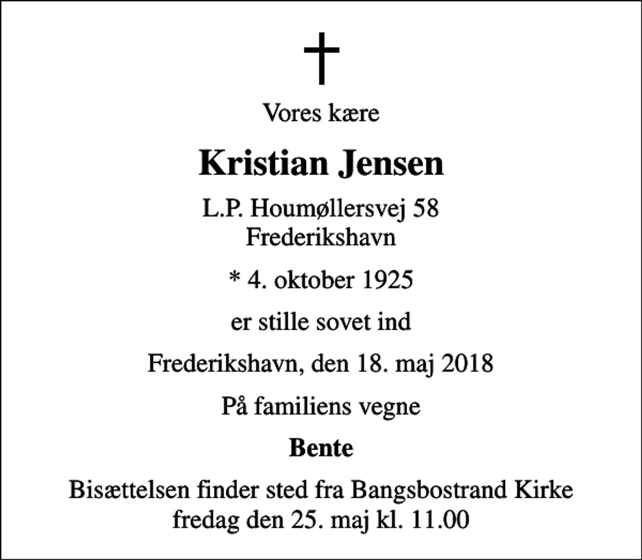<p>Vores kære<br />Kristian Jensen<br />L.P. Houmøllersvej 58 Frederikshavn<br />* 4. oktober 1925<br />er stille sovet ind<br />Frederikshavn, den 18. maj 2018<br />På familiens vegne<br />Bente<br />Bisættelsen finder sted fra Bangsbostrand Kirke fredag den 25. maj kl. 11.00</p>
