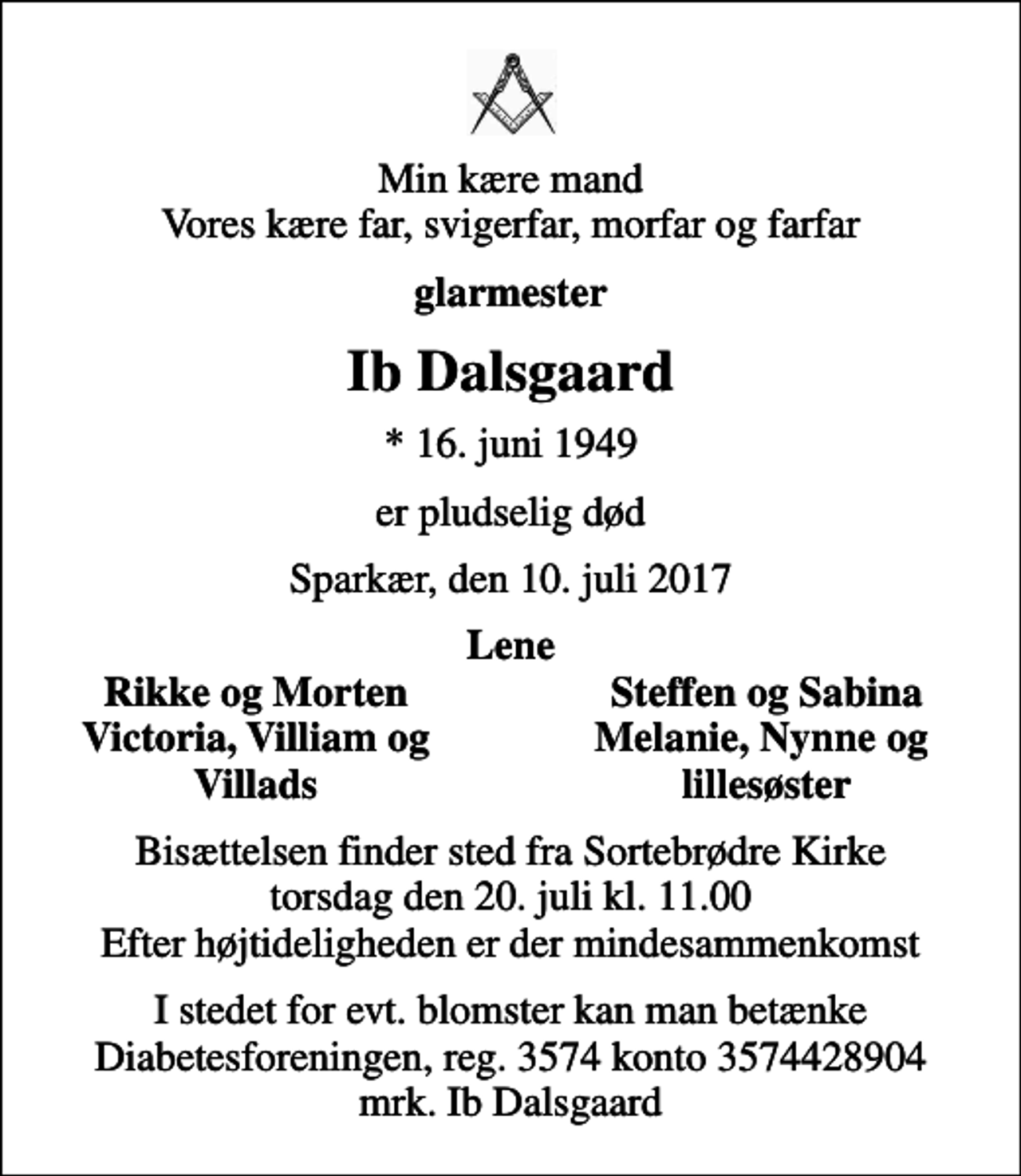 <p>Min kære mand Vores kære far, svigerfar, morfar og farfar<br />glarmester<br />Ib Dalsgaard<br />* 16. juni 1949<br />er pludselig død<br />Sparkær, den 10. juli 2017<br />Lene<br />Rikke og Morten<br />Steffen og Sabina<br />Victoria, Villiam og<br />Melanie, Nynne og<br />Villads<br />lillesøster<br />Bisættelsen finder sted fra Sortebrødre Kirke torsdag den 20. juli kl. 11.00 Efter højtideligheden er der mindesammenkomst<br />I stedet for evt. blomster kan man betænke<br />Diabetesforeningen reg.3574kontonr.3574428904mrk. Ib<br />Dalsgaard</p>
