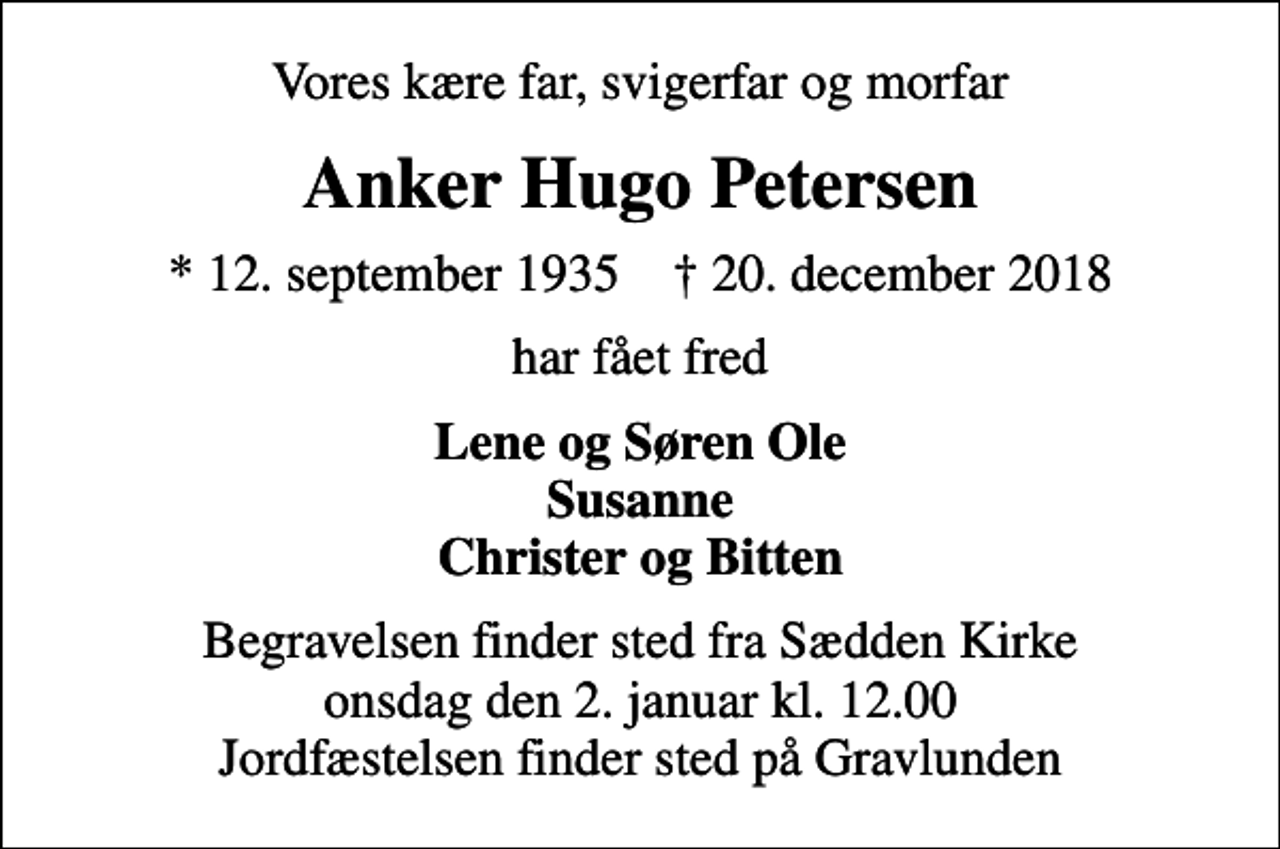 <p>Vores kære far, svigerfar og morfar<br />Anker Hugo Petersen<br />* 12. september 1935 ✝ 20. december 2018<br />har fået fred<br />Lene og Søren Ole Susanne Christer og Bitten<br />Begravelsen finder sted fra Sædden Kirke onsdag den 2. januar kl. 12.00 Jordfæstelsen finder sted på Gravlunden</p>