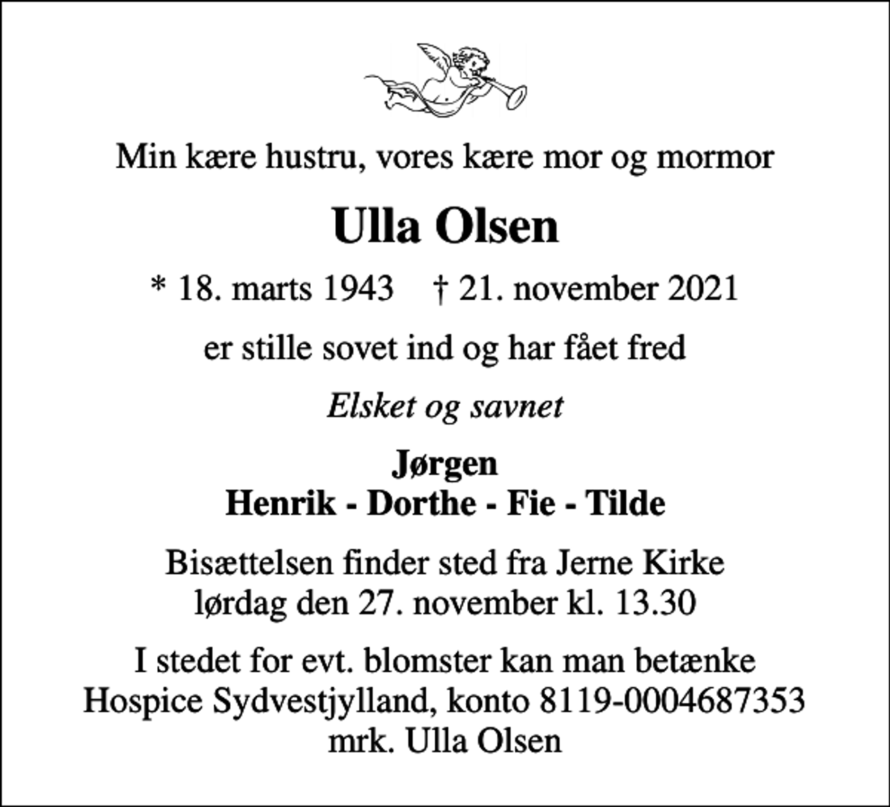 <p>Min kære hustru, vores kære mor og mormor<br />Ulla Olsen<br />* 18. marts 1943 ✝ 21. november 2021<br />er stille sovet ind og har fået fred<br />Elsket og savnet<br />Jørgen Henrik - Dorthe - Fie - Tilde<br />Bisættelsen finder sted fra Jerne Kirke lørdag den 27. november kl. 13.30<br />I stedet for evt. blomster kan man betænke<br />Hospice Sydvestjylland reg.nr.8119konto0004687353mrk. Ulla<br />Olsen</p>