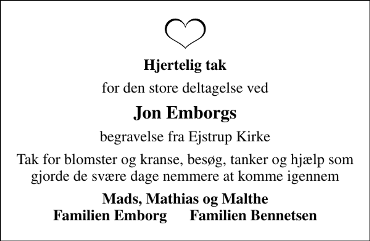 <p>Hjertelig tak<br />for den store deltagelse ved<br />Jon Emborgs<br />begravelse fra Ejstrup Kirke<br />Tak for blomster og kranse, besøg, tanker og hjælp som gjorde de svære dage nemmere at komme igennem<br />Mads, Mathias og Malthe Familien Emborg Familien Bennetsen</p>