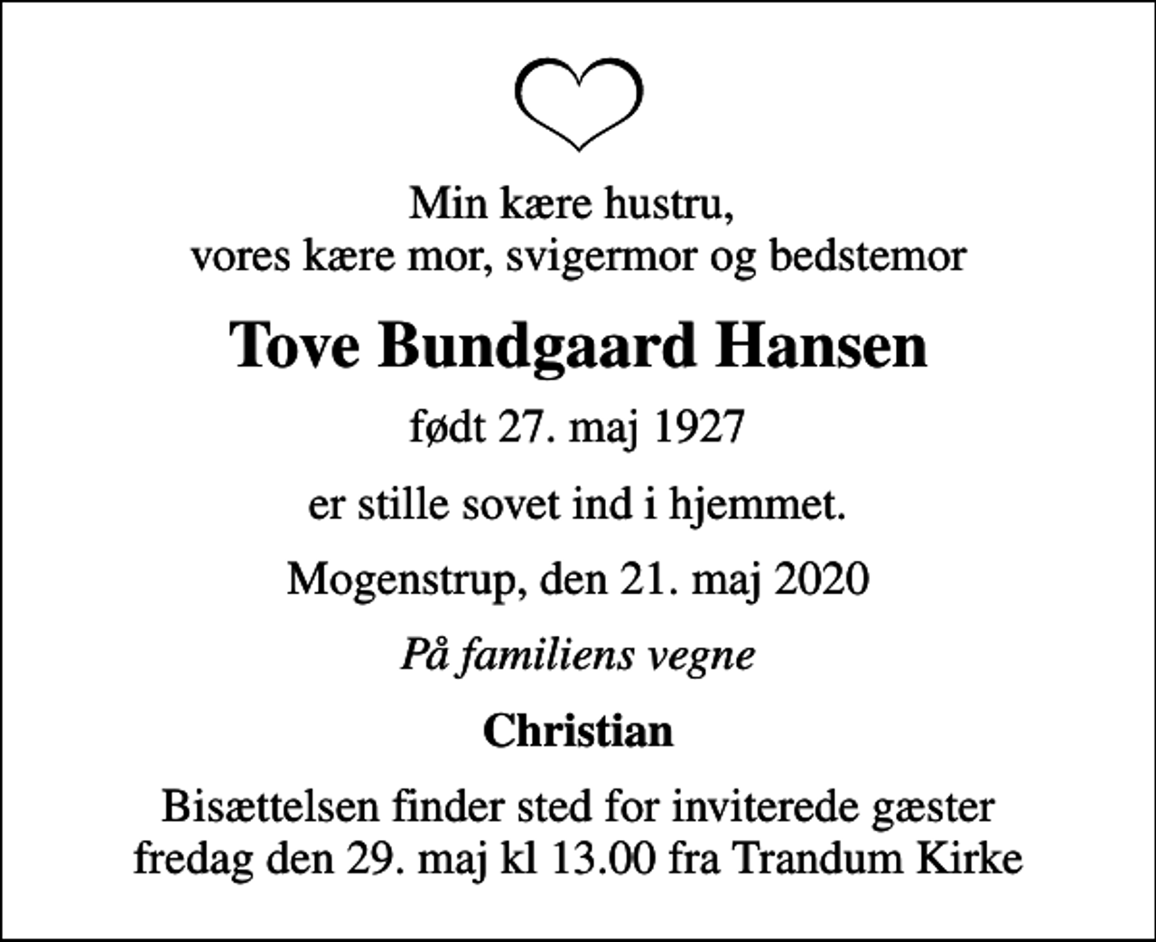 <p>Min kære hustru, vores kære mor, svigermor og bedstemor<br />Tove Bundgaard Hansen<br />født 27. maj 1927<br />er stille sovet ind i hjemmet.<br />Mogenstrup, den 21. maj 2020<br />På familiens vegne<br />Christian<br />Bisættelsen finder sted for inviterede gæster fredag den 29. maj kl 13.00 fra Trandum Kirke</p>