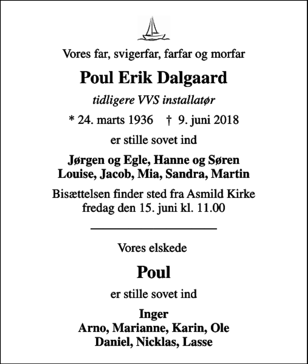 <p>Vores far, svigerfar, farfar og morfar<br />Poul Erik Dalgaard<br />tidligere VVS installatør<br />* 24. marts 1936 ✝ 9. juni 2018<br />er stille sovet ind<br />Jørgen og Egle, Hanne og Søren Louise, Jacob, Mia, Sandra, Martin<br />Bisættelsen finder sted fra Asmild Kirke fredag den 15. juni kl. 11.00<br />Vores elskede<br />Poul<br />er stille sovet ind<br />Inger Arno, Marianne, Karin, Ole Daniel, Nicklas, Lasse</p>