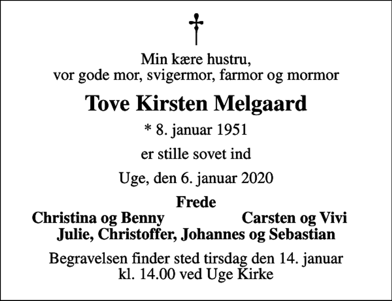 <p>Min kære hustru, vor gode mor, svigermor, farmor og mormor<br />Tove Kirsten Melgaard<br />* 8. januar 1951<br />er stille sovet ind<br />Uge, den 6. januar 2020<br />Frede<br />Christina og Benny<br />Carsten og Vivi<br />Begravelsen finder sted tirsdag den 14. januar kl. 14.00 ved Uge Kirke</p>