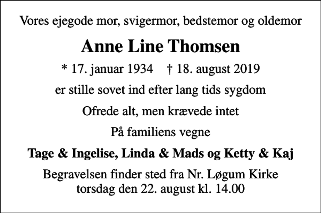 <p>Vores ejegode mor, svigermor, bedstemor og oldemor<br />Anne Line Thomsen<br />* 17. januar 1934 ✝ 18. august 2019<br />er stille sovet ind efter lang tids sygdom<br />Ofrede alt, men krævede intet<br />På familiens vegne<br />Tage &amp; Ingelise, Linda &amp; Mads og Ketty &amp; Kaj<br />Begravelsen finder sted fra Nr. Løgum Kirke torsdag den 22. august kl. 14.00</p>