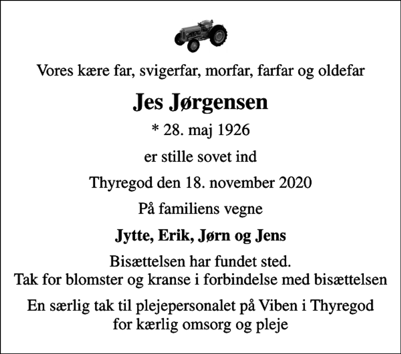 <p>Vores kære far, svigerfar, morfar, farfar og oldefar<br />Jes Jørgensen<br />* 28. maj 1926<br />er stille sovet ind<br />Thyregod den 18. november 2020<br />På familiens vegne<br />Jytte, Erik, Jørn og Jens<br />Bisættelsen har fundet sted. Tak for blomster og kranse i forbindelse med bisættelsen<br />En særlig tak til plejepersonalet på Viben i Thyregod for kærlig omsorg og pleje</p>