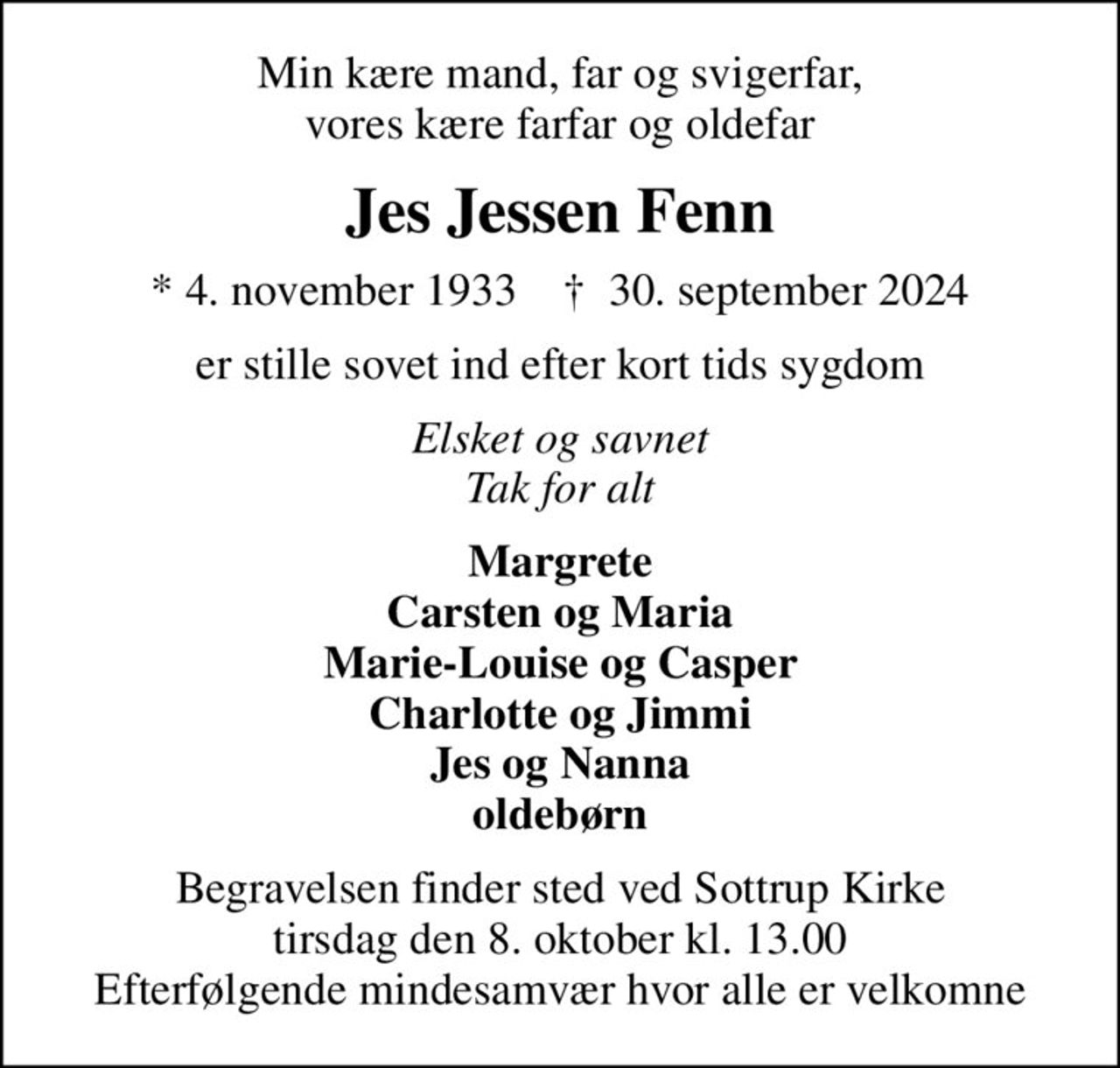 Min kære mand, far og svigerfar, vores kære farfar og oldefar
Jes Jessen Fenn
* 4. november 1933    ✝ 30. september 2024
er stille sovet ind efter kort tids sygdom
Elsket og savnet Tak for alt
Margrete Carsten og Maria Marie-Louise og Casper Charlotte og Jimmi Jes og Nanna oldebørn
Begravelsen finder sted ved Sottrup Kirke  tirsdag den 8. oktober kl. 13.00  Efterfølgende mindesamvær hvor alle er velkomne