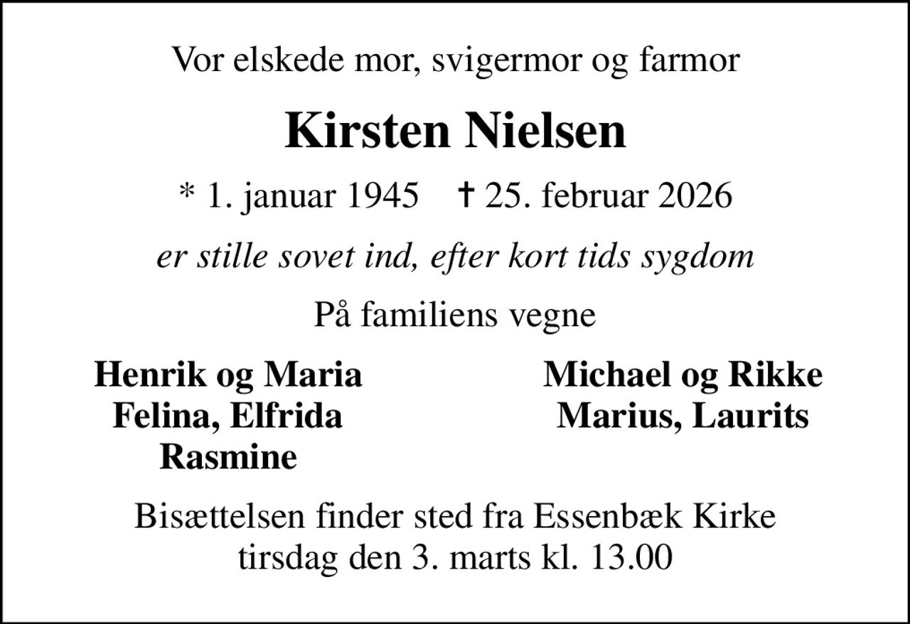 Vor elskede mor, svigermor og farmor
Kirsten Nielsen
* 1. januar 1945    ✝ 25. februar 2026
er stille sovet ind, efter kort tids sygdom
På familiens vegne
Henrik og Maria
Michael og Rikke
Felina, Elfrida
Marius, Laurits
Rasmine
Bisættelsen finder sted fra Essenbæk Kirke  tirsdag den 3. marts kl. 13.00