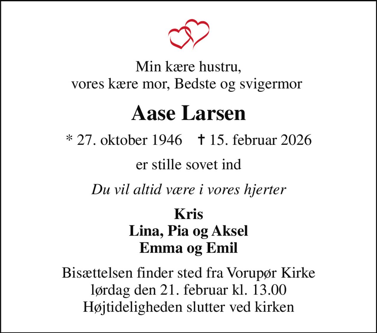 Min kære hustru, vores kære mor, Bedste og svigermor 
Aase Larsen
* 27. oktober 1946    ✝ 15. februar 2026
er stille sovet ind
Du vil altid være i vores hjerter
Kris Lina, Pia og Aksel Emma og Emil
Bisættelsen finder sted fra Vorupør Kirke  lørdag den 21. februar kl. 13.00  Højtideligheden slutter ved kirken