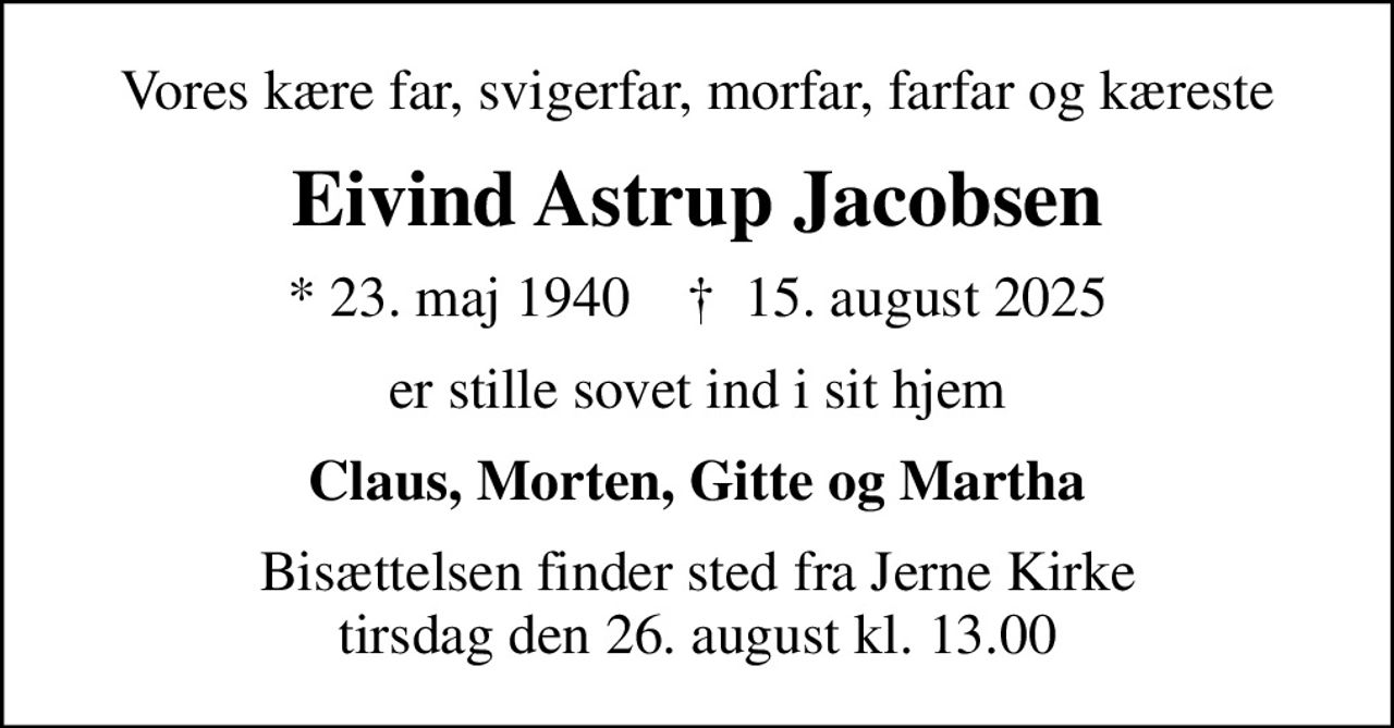 Vores kære far, svigerfar, morfar, farfar og kæreste
Eivind Astrup Jacobsen
* 23. maj 1940    ✝ 15. august 2025
er stille sovet ind i sit hjem
Claus, Morten, Gitte og Martha
Bisættelsen finder sted fra Jerne Kirke  tirsdag den 26. august kl. 13.00