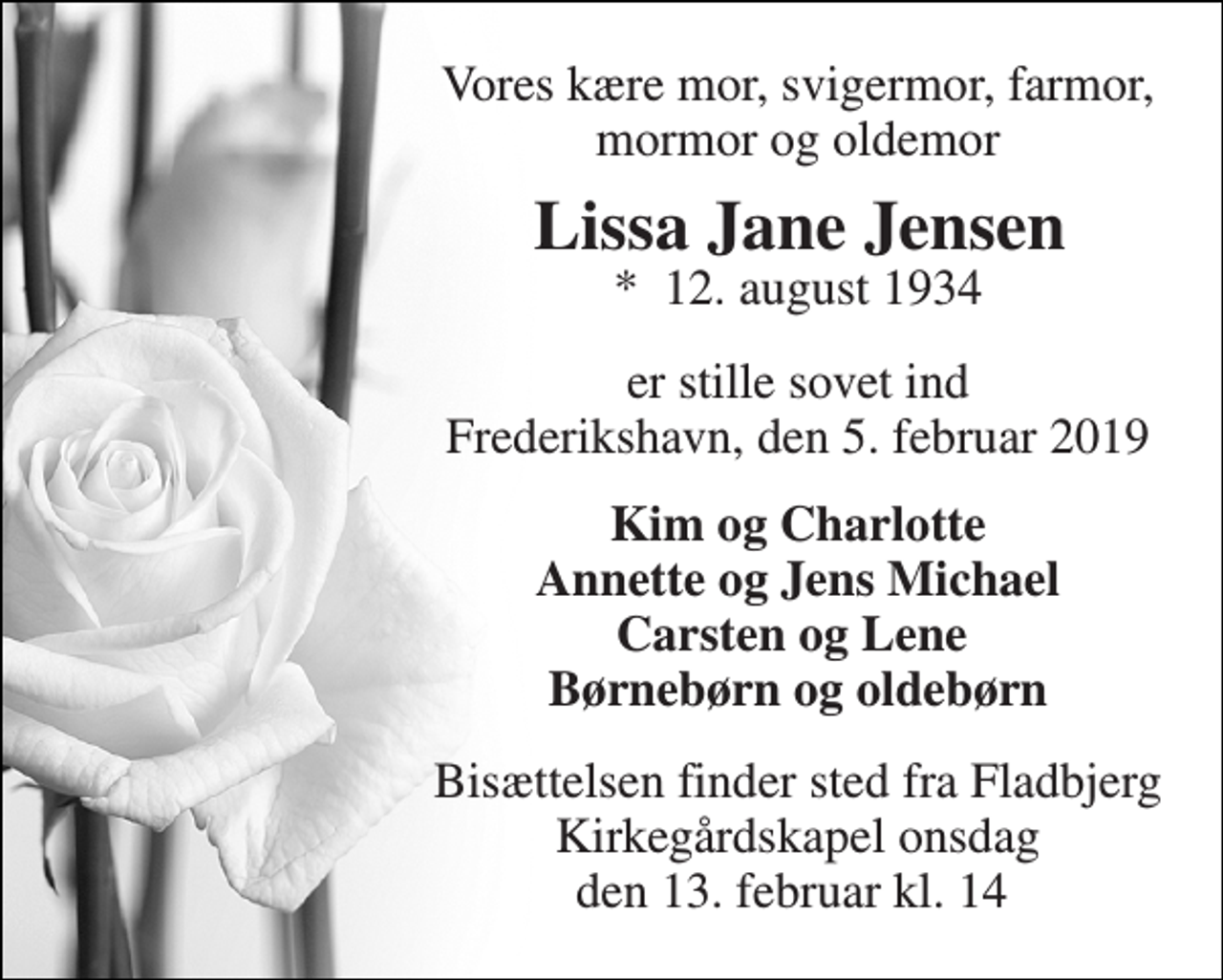 <p>Vores kære mor, svigermor, farmor, mormor og oldemor<br />Lissa Jane Jensen<br />*​ 12. august 1934<br />er stille sovet ind Frederikshavn, den 5. februar 2019<br />Kim og Charlotte Annette og Jens Michael Carsten og Lene Børnebørn og oldebørn<br />Bisættelsen finder sted fra Fladbjerg Kirkegårdskapel onsdag den 13. februar kl. 14</p>