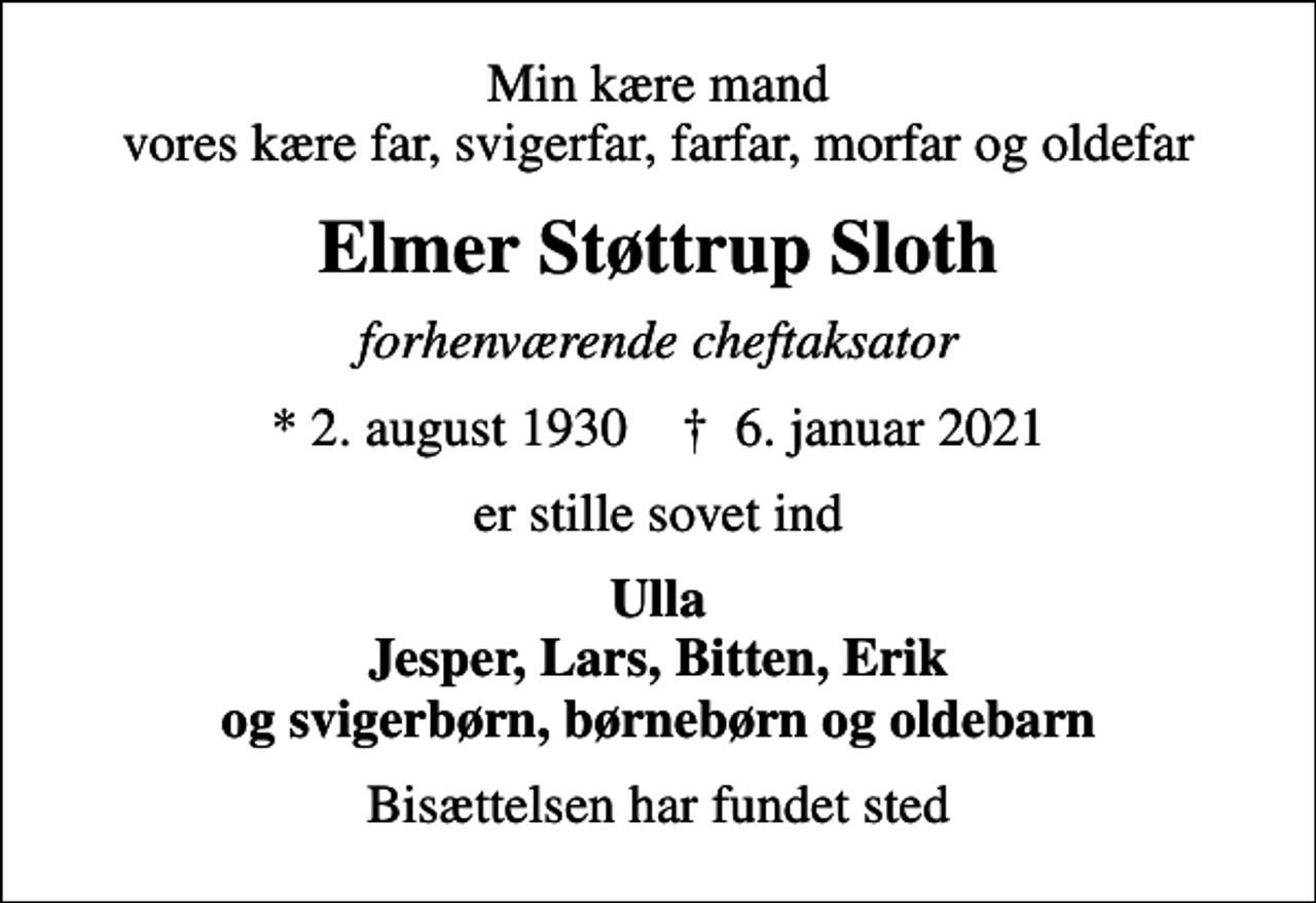 <p>Min kære mand vores kære far, svigerfar, farfar, morfar og oldefar<br />Elmer Støttrup Sloth<br />forhenværende cheftaksator<br />* 2. august 1930 ✝ 6. januar 2021<br />er stille sovet ind<br />Ulla Jesper, Lars, Bitten, Erik og svigerbørn, børnebørn og oldebarn<br />Bisættelsen har fundet sted</p>