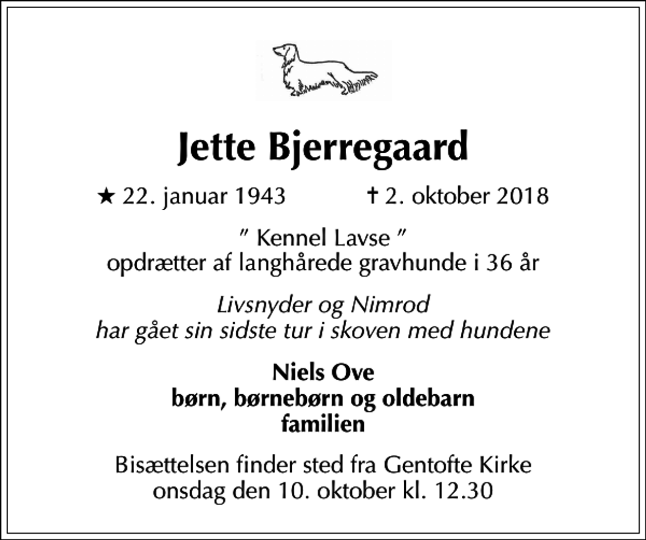 <p>Jette Bjerregaard<br />* 22. januar 1943 ✝ 2. oktober 2018<br />Kennel Lavse opdrætter af langhårede gravhunde i 36 år<br />Livsnyder og Nimrod har gået sin sidste tur i skoven med hundene<br />Niels Ove børn, børnebørn og oldebarn familien<br />Bisættelsen finder sted fra Gentofte Kirke onsdag den 10. oktober kl. 12.30</p>