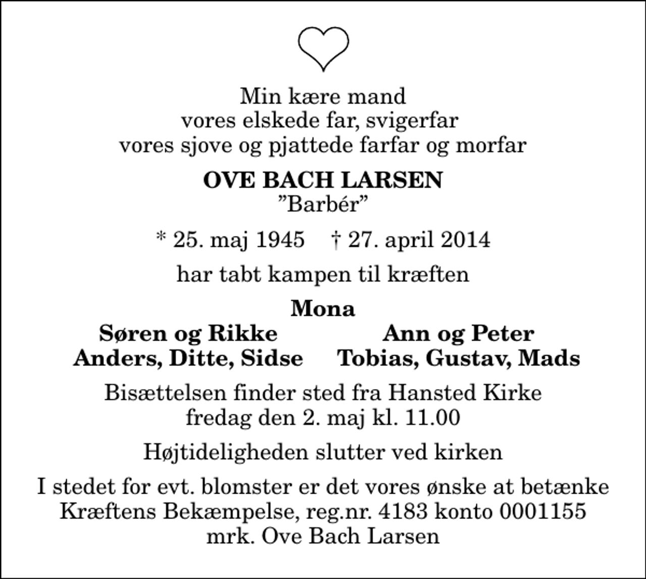 <p>Min kære mand vores elskede far, svigerfar vores sjove og pjattede farfar og morfar<br />Ove Bach Larsen<br />Barbér<br />* 25. maj 1945 ✝ 27. april 2014<br />har tabt kampen til kræften<br />Mona<br />Søren og Rikke<br />Ann og Peter<br />Anders, Ditte, Sidse<br />Tobias, Gustav, Mads<br />Bisættelsen finder sted fra Hansted Kirke fredag den 2. maj kl. 11.00 Højtideligheden slutter ved kirken<br />I stedet for evt. blomster kan man betænke<br />Kræftens Bekæmpelse reg.4183konto0001155mrk. Ove Bach<br />Larsen<br />I stedet for evt. blomster er det vores ønske at betænke Kræftens Bekæmpelse, reg.nr. 4183 konto 0001155 mrk. Ove Bach Larsen</p>