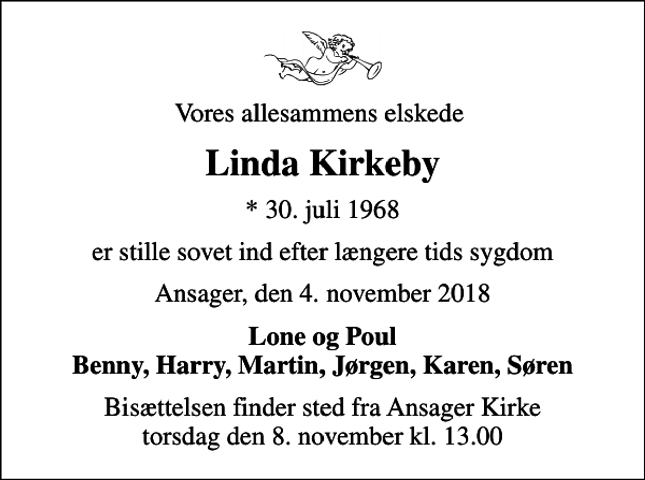 <p>Vores allesammens elskede<br />Linda Kirkeby<br />* 30. juli 1968<br />er stille sovet ind efter længere tids sygdom<br />Ansager, den 4. november 2018<br />Lone og Poul Benny, Harry, Martin, Jørgen, Karen, Søren<br />Bisættelsen finder sted fra Ansager Kirke torsdag den 8. november kl. 13.00</p>