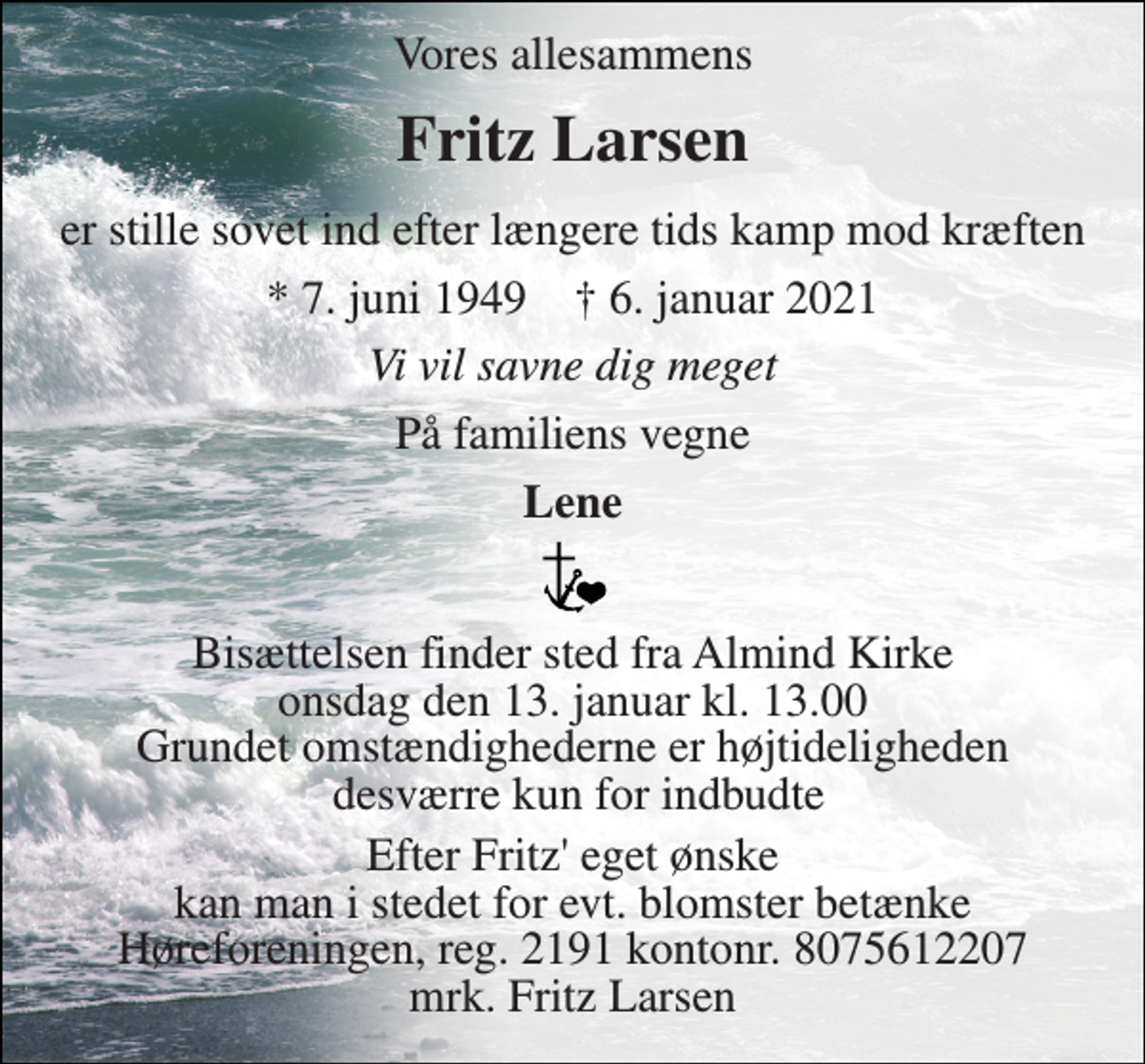 <p>Vores allesammens<br />Fritz Larsen<br />er stille sovet ind efter længere tids kamp mod kræften<br />*​ 7. juni 1949​ †​ 6. januar 2021<br />Vi vil savne dig meget<br />På familiens vegne<br />Lene<br />Bisættelsen finder sted fra Almind Kirke onsdag den 13. januar kl. 13.00 Grundet omstændighederne er højtideligheden desværre kun for indbudte<br />Efter Fritz' eget ønske kan man i stedet for evt. blomster betænke Høreforeningen, reg. 2191 kontonr. 8075612207 mrk. Fritz Larsen</p>
