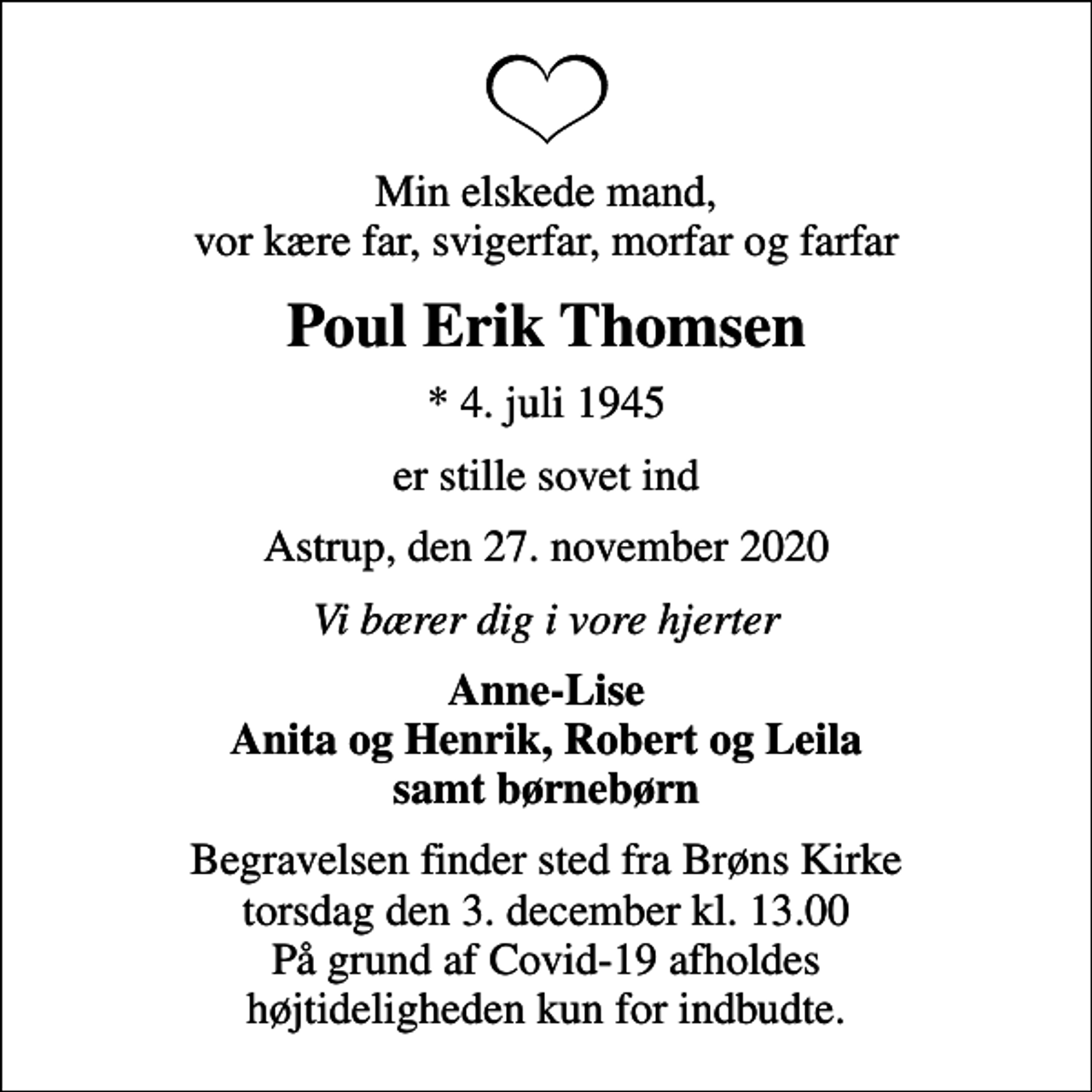 <p>Min elskede mand, vor kære far, svigerfar, morfar og farfar<br />Poul Erik Thomsen<br />* 4. juli 1945<br />er stille sovet ind<br />Astrup, den 27. november 2020<br />Vi bærer dig i vore hjerter<br />Anne-Lise Anita og Henrik, Robert og Leila samt børnebørn<br />Begravelsen finder sted fra Brøns Kirke torsdag den 3. december kl. 13.00 På grund af Covid-19 afholdes højtideligheden kun for indbudte.</p>