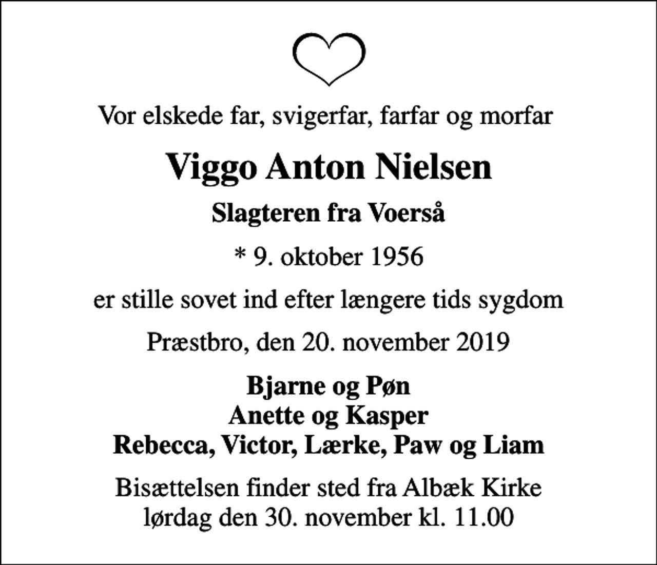 <p>Vor elskede far, svigerfar, farfar og morfar<br />Viggo Anton Nielsen<br />Slagteren fra Voerså<br />* 9. oktober 1956<br />er stille sovet ind efter længere tids sygdom<br />Præstbro, den 20. november 2019<br />Bjarne og Pøn Anette og Kasper Rebecca, Victor, Lærke, Paw og Liam<br />Bisættelsen finder sted fra Albæk Kirke lørdag den 30. november kl. 11.00</p>