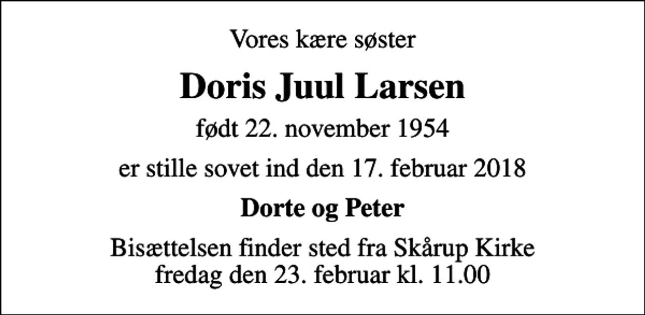 <p>Vores kære søster<br />Doris Juul Larsen<br />født 22. november 1954<br />er stille sovet ind den 17. februar 2018<br />Dorte og Peter<br />Bisættelsen finder sted fra Skårup Kirke fredag den 23. februar kl. 11.00</p>