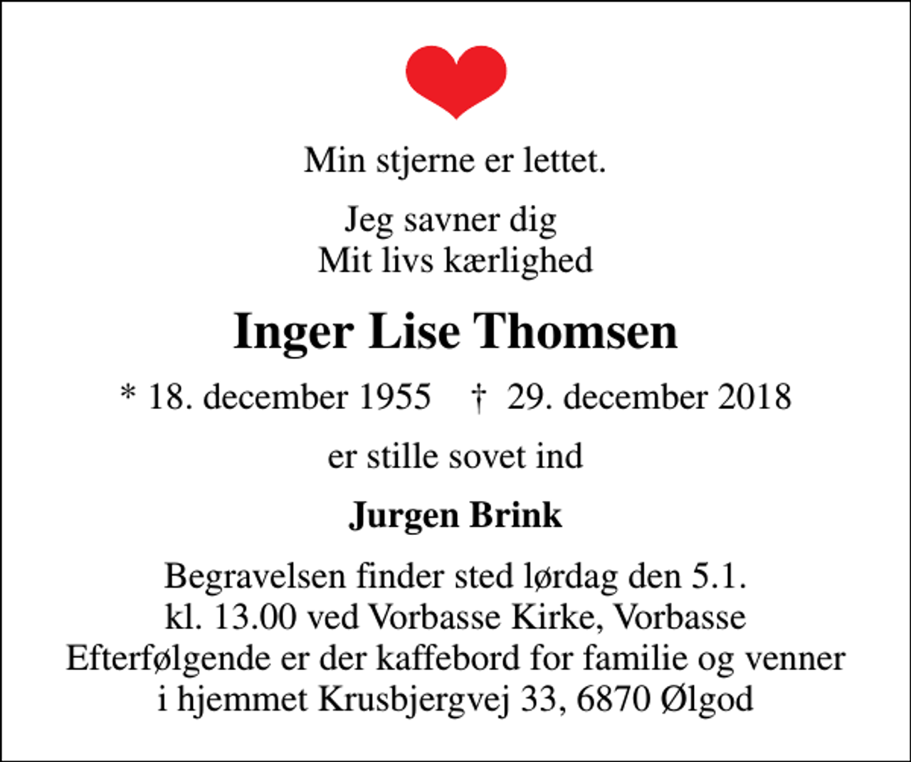 <p>Min stjerne er lettet.<br />Jeg savner dig Mit livs kærlighed<br />Inger Lise Thomsen<br />* 18. december 1955 ✝ 29. december 2018<br />er stille sovet ind<br />Jurgen Brink<br />Begravelsen finder sted lørdag den 5.1. kl. 13.00 ved Vorbasse Kirke, Vorbasse Efterfølgende er der kaffebord for familie og venner i hjemmet Krusbjergvej 33, 6870 Ølgod</p>