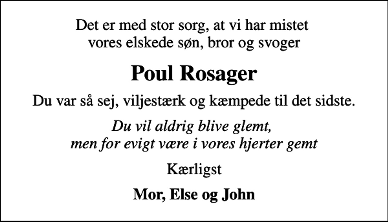 <p>Det er med stor sorg, at vi har mistet vores elskede søn, bror og svoger<br />Poul Rosager<br />Du var så sej, viljestærk og kæmpede til det sidste.<br />Du vil aldrig blive glemt, men for evigt være i vores hjerter gemt<br />Kærligst<br />Mor, Else og John</p>