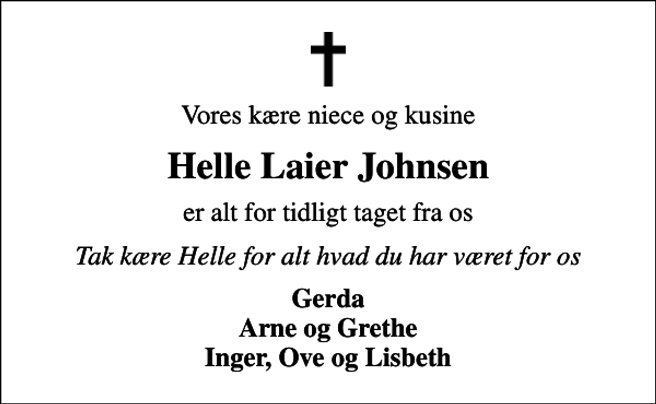 <p>Vores kære niece og kusine<br />Helle Laier Johnsen<br />er alt for tidligt taget fra os<br />Tak kære Helle for alt hvad du har været for os<br />Gerda Arne og Grethe Inger, Ove og Lisbeth</p>