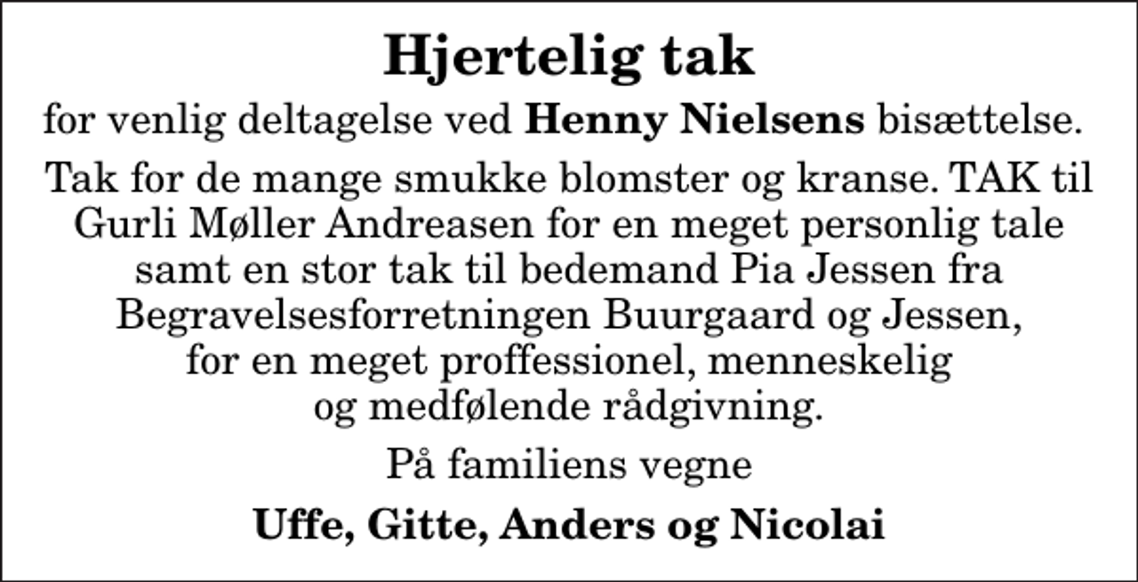 <p>Hjertelig tak<br />for venlig deltagelse ved<em> Henny Nielsens</em> bisættelse.<br />Tak for de mange smukke blomster og kranse. TAK til Gurli Møller Andreasen for en meget personlig tale samt en stor tak til bedemand Pia Jessen fra Begravelsesforretningen Buurgaard og Jessen, for en meget proffessionel, menneskelig og medfølende rådgivning.<br />På familiens vegne<br />Uffe, Gitte, Anders og Nicolai</p>