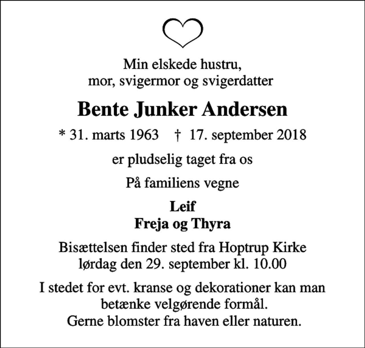 <p>Min elskede hustru, mor, svigermor og svigerdatter<br />Bente Junker Andersen<br />* 31. marts 1963 ✝ 17. september 2018<br />er pludselig taget fra os<br />På familiens vegne<br />Leif Freja og Thyra<br />Bisættelsen finder sted fra Hoptrup Kirke lørdag den 29. september kl. 10.00<br />I stedet for evt. kranse og dekorationer kan man betænke velgørende formål. Gerne blomster fra haven eller naturen.</p>