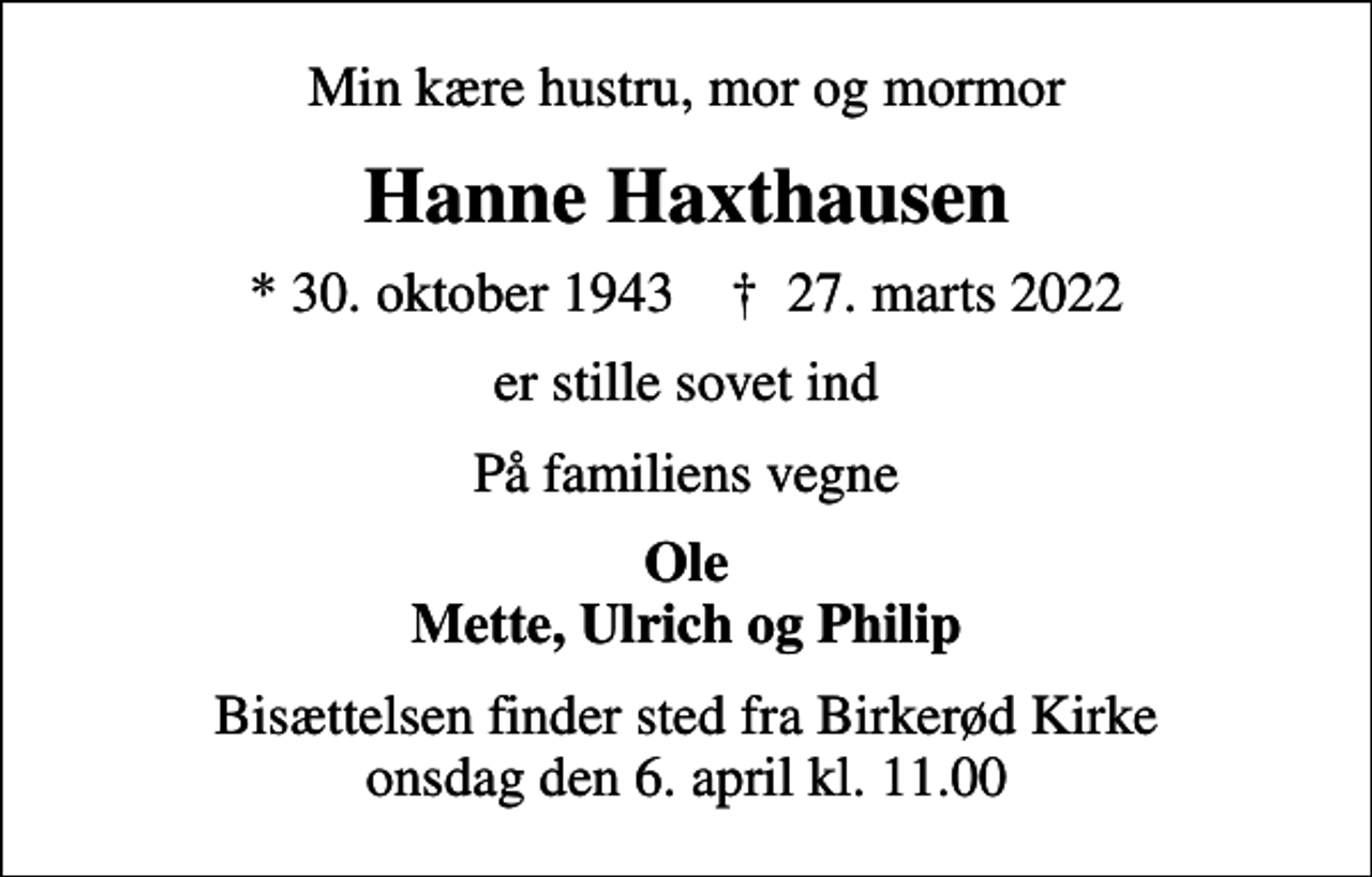 <p>Min kære hustru, mor og mormor<br />Hanne Haxthausen<br />* 30. oktober 1943 ✝ 27. marts 2022<br />er stille sovet ind<br />På familiens vegne<br />Ole Mette, Ulrich og Philip<br />Bisættelsen finder sted fra Birkerød Kirke onsdag den 6. april kl. 11.00</p>