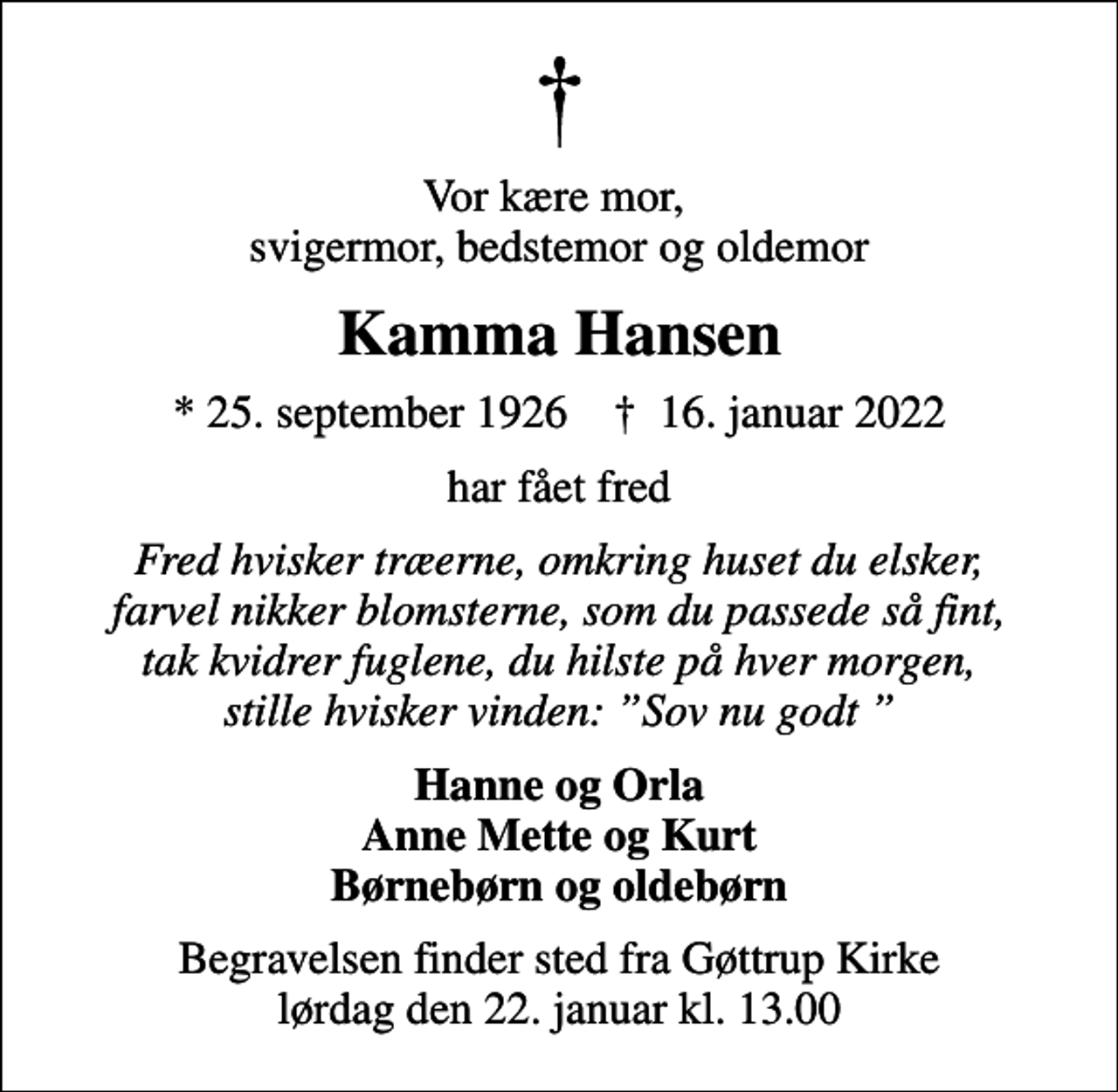 <p>Vor kære mor, svigermor, bedstemor og oldemor<br />Kamma Hansen<br />* 25. september 1926 ✝ 16. januar 2022<br />har fået fred<br />Fred hvisker træerne, omkring huset du elsker, farvel nikker blomsterne, som du passede så fint, tak kvidrer fuglene, du hilste på hver morgen, stille hvisker vinden: Sov nu godt<br />Hanne og Orla Anne Mette og Kurt Børnebørn og oldebørn<br />Begravelsen finder sted fra Gøttrup Kirke lørdag den 22. januar kl. 13.00</p>