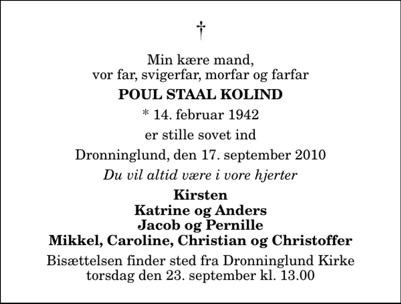 <p>Min kære mand, vor far, svigerfar, morfar og farfar<br />Poul Staal Kolind<br />* 14. februar 1942<br />er stille sovet ind<br />Dronninglund, den 17. september 2010<br />Du vil altid være i vore hjerter<br />Kirsten Katrine og Anders Jacob og Pernille Mikkel, Caroline, Christian og Christoffer<br />Bisættelsen finder sted fra Dronninglund Kirke torsdag den 23. september kl. 13.00</p>