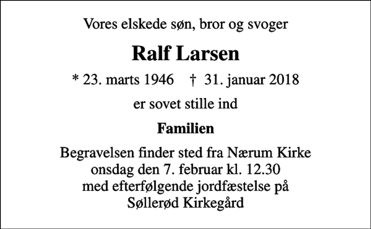 <p>Vores elskede søn, bror og svoger<br />Ralf Larsen<br />* 23. marts 1946 ✝ 31. januar 2018<br />er sovet stille ind<br />Familien<br />Begravelsen finder sted fra Nærum Kirke onsdag den 7. februar kl. 12.30 med efterfølgende jordfæstelse på Søllerød Kirkegård</p>
