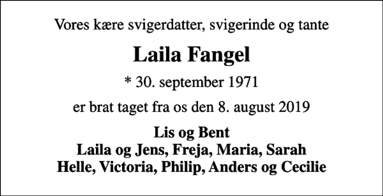 <p>Vores kære svigerdatter, svigerinde og tante<br />Laila Fangel<br />* 30. september 1971<br />er brat taget fra os den 8. august 2019<br />Lis og Bent Laila og Jens, Freja, Maria, Sarah Helle, Victoria, Philip, Anders og Cecilie</p>