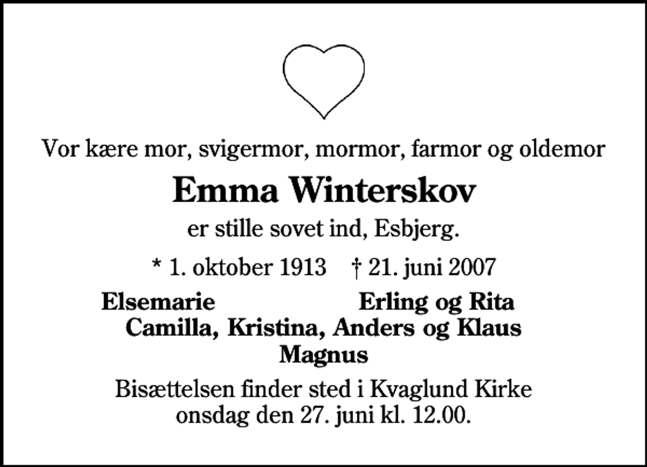 <p>Vor kære mor, svigermor, mormor, farmor og oldemor<br />Emma Winterskov<br />er stille sovet ind, Esbjerg.<br />* 1. oktober 1913 ✝ 21. juni 2007<br />Elsemarie<br />Erling og Kirsten<br />Bisættelsen finder sted i Kvaglund Kirke onsdag den 27. juni kl. 12.00</p>