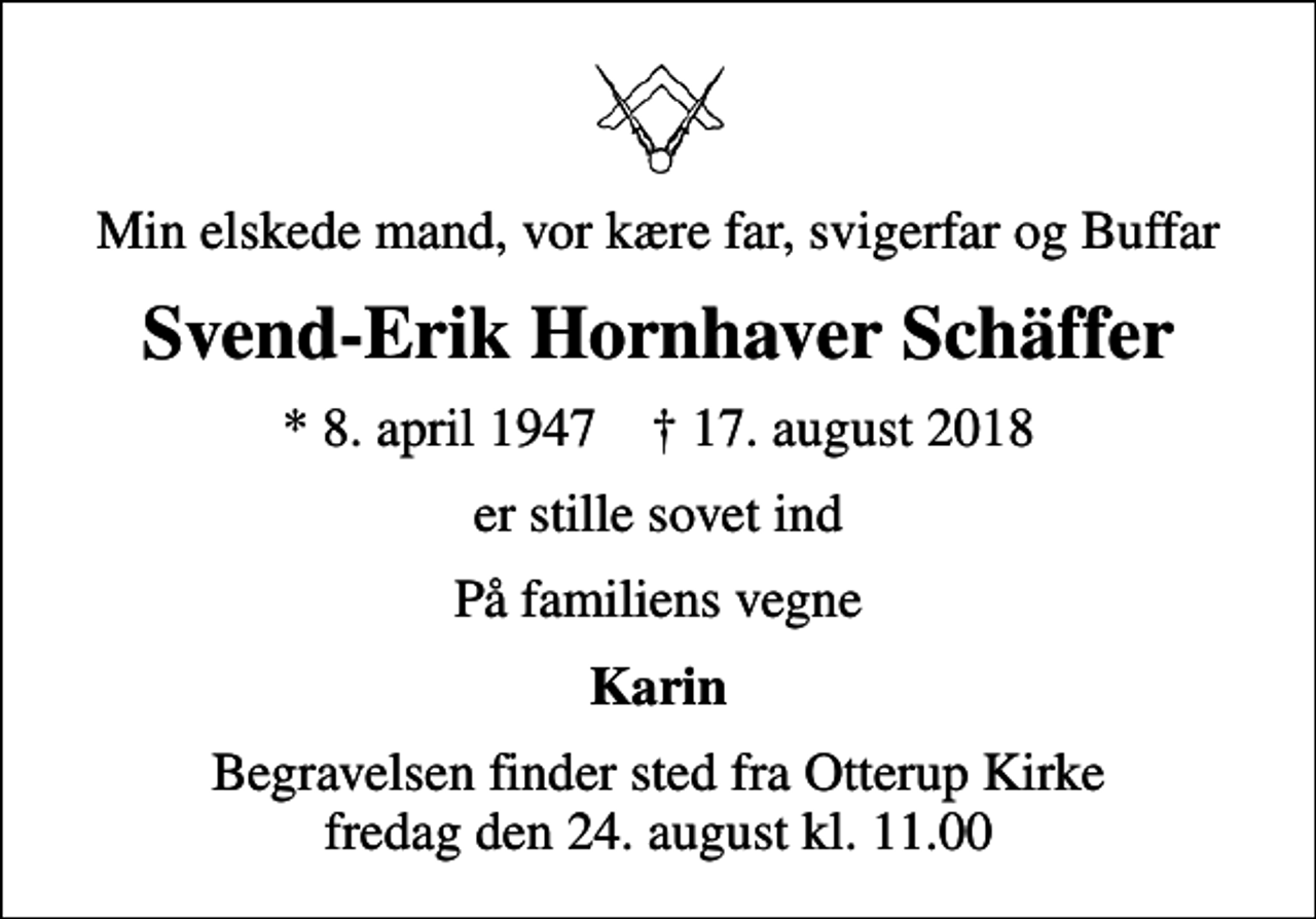 <p>Min elskede mand, vor kære far, svigerfar og Buffar<br />Svend-Erik Hornhaver Schäffer<br />* 8. april 1947 ✝ 17. august 2018<br />er stille sovet ind<br />På familiens vegne<br />Karin<br />Begravelsen finder sted fra Otterup Kirke fredag den 24. august kl. 11.00</p>